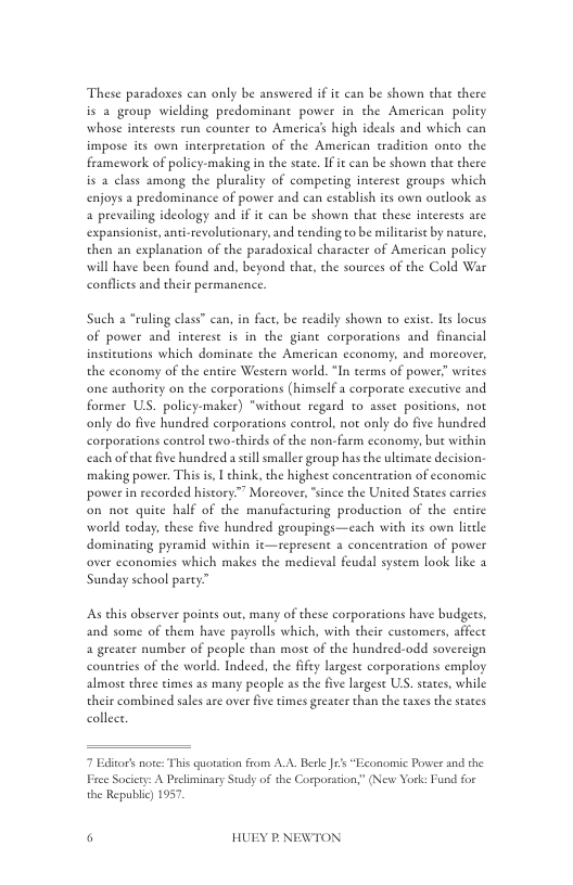 These paradoxes can only be answered if it can be shown that there is a group wiclding predominant power in the American polity whose interests run counter to America high ideals and which can impose its own interpretation of the American tradition onto the framework of policy-making in the seate. If it can be shown that there is 4 class among the plurality of competing interest groups which enjoys a predominance of power and can establish ies own outlook as a prevailing ideology and if it can be shown that these interests are expansionist, anti-revolutionary, and tending o be militarie by nature, then an explanation of the paradoxieal character of American policy will have been found and, beyond that, the sources of the Cold War conflicts and their permanence.  Such a *ruling class” can, in fact, be readily shown to exist. Its locus of power and interest is in the giant corporations and financial inscicutions which dominate the American economy, and morcover, the cconomy of the entire Western world. “In terms of power” writes  one authority on the corporations (himself a corporate exceutive and former US. policy-maker) “without regard to assee positions, not only do five hundred corporations control, not only do five hundred corporations control ewo-thirds of the non-Farm cconomy, bue within each of chat five hundred a sill smaller group has the ultimate decision making power. This i, I chink, the highest concentration of economic power in recorded history”” Morcover, “since the United States carries on not quite half of the manufacturing production of the entire world today, these five hundred groupings—each with ies own letle dominating pyramid within it—represent a concentration of power over cconomics which makes the medieval feudal system look like a Sunday school party”  As this abserver points out, many of these corporations have budgets, and some of them have payrolls which, with their cuscomers, affect a greater number of people than most of the hundred-odd sovereign countries of the world. Indeed, the ffty largest corporations employ almost three times as many people as the five largese US. seates, while their combined sales ae over five times greater than the tases the states collect  7 Editors note: This quotation from A.A. Berle s “Economic Power and the Free Society: A Prcliminary Study of the Corporadion;” (New York: Fund for the Republic) 1957.  ¥ P NEWTON 